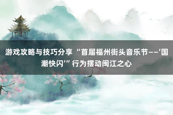 游戏攻略与技巧分享 “首届福州街头音乐节——‘国潮快闪’”行为摆动闽江之心