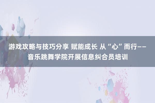 游戏攻略与技巧分享 赋能成长 从“心”而行——音乐跳舞学院开展信息纠合员培训