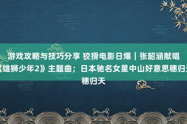 游戏攻略与技巧分享 狡猾电影日爆｜张韶涵献唱《雄狮少年2》主题曲；日本驰名女星中山好意思穗归天