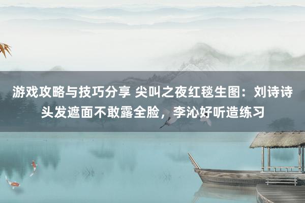 游戏攻略与技巧分享 尖叫之夜红毯生图：刘诗诗头发遮面不敢露全脸，李沁好听造练习