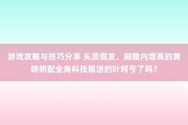 游戏攻略与技巧分享 头顶假发，脚蹬内增高的黄晓明配全身科技狠活的叶珂亏了吗？