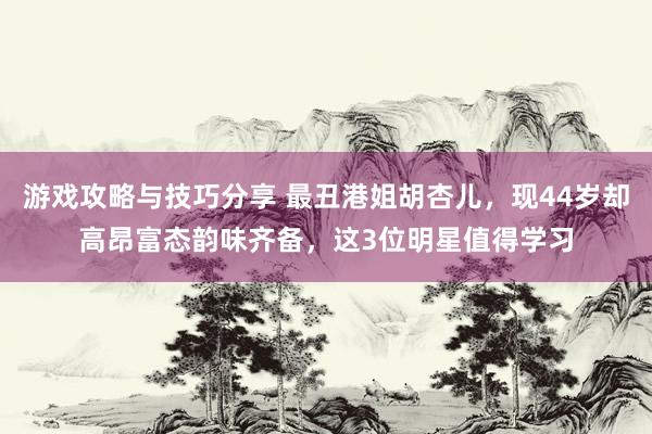 游戏攻略与技巧分享 最丑港姐胡杏儿，现44岁却高昂富态韵味齐备，这3位明星值得学习