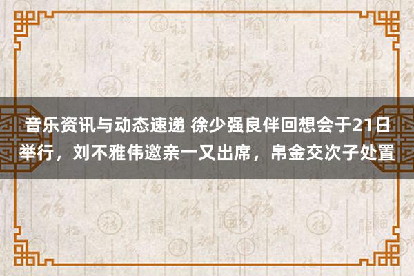 音乐资讯与动态速递 徐少强良伴回想会于21日举行，刘不雅伟邀亲一又出席，帛金交次子处置