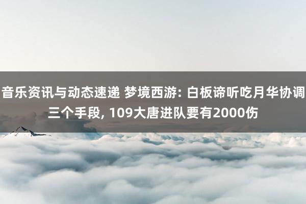 音乐资讯与动态速递 梦境西游: 白板谛听吃月华协调三个手段, 109大唐进队要有2000伤