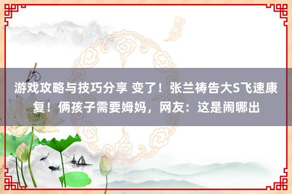 游戏攻略与技巧分享 变了！张兰祷告大S飞速康复！俩孩子需要姆妈，网友：这是闹哪出