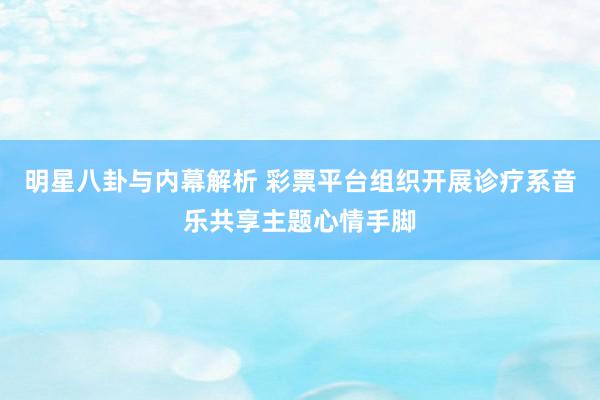 明星八卦与内幕解析 彩票平台组织开展诊疗系音乐共享主题心情手脚