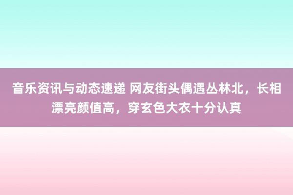 音乐资讯与动态速递 网友街头偶遇丛林北，长相漂亮颜值高，穿玄色大衣十分认真