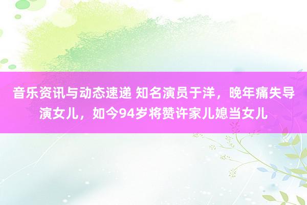 音乐资讯与动态速递 知名演员于洋，晚年痛失导演女儿，如今94岁将赞许家儿媳当女儿