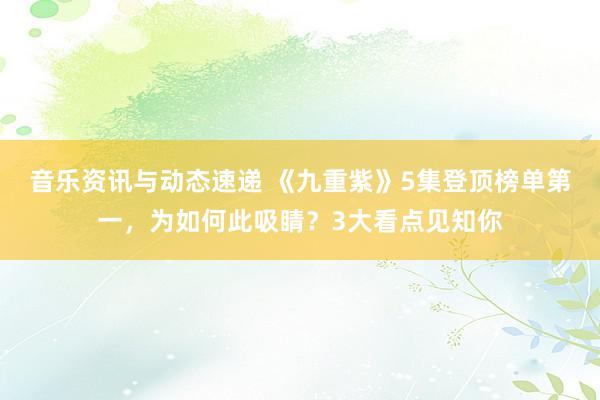 音乐资讯与动态速递 《九重紫》5集登顶榜单第一，为如何此吸睛？3大看点见知你