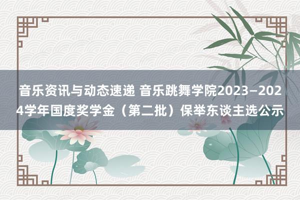 音乐资讯与动态速递 音乐跳舞学院2023—2024学年国度奖学金（第二批）保举东谈主选公示