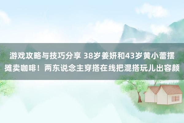 游戏攻略与技巧分享 38岁姜妍和43岁黄小蕾摆摊卖咖啡！两东说念主穿搭在线把混搭玩儿出容颜