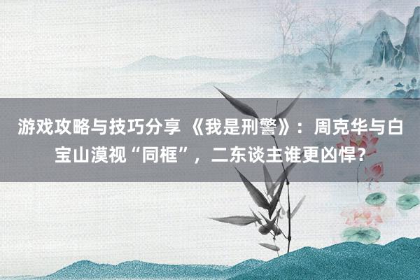 游戏攻略与技巧分享 《我是刑警》：周克华与白宝山漠视“同框”，二东谈主谁更凶悍？