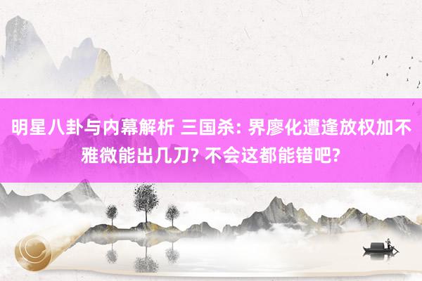 明星八卦与内幕解析 三国杀: 界廖化遭逢放权加不雅微能出几刀? 不会这都能错吧?