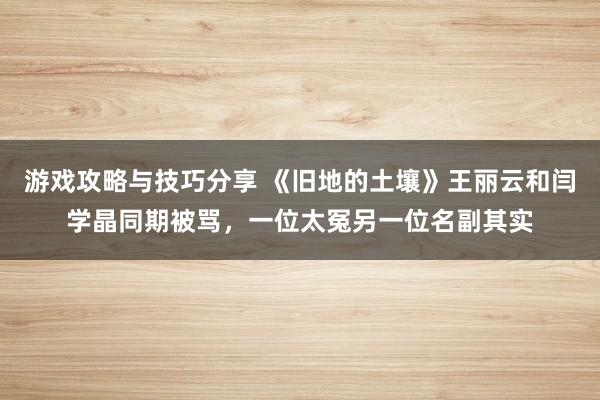 游戏攻略与技巧分享 《旧地的土壤》王丽云和闫学晶同期被骂，一位太冤另一位名副其实