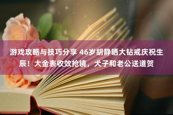 游戏攻略与技巧分享 46岁胡静晒大钻戒庆祝生辰！大金表收效抢镜，犬子和老公送道贺