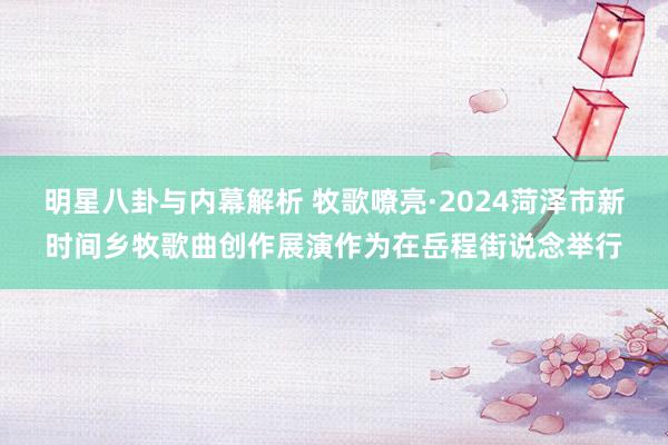 明星八卦与内幕解析 牧歌嘹亮·2024菏泽市新时间乡牧歌曲创作展演作为在岳程街说念举行