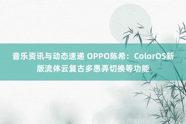 音乐资讯与动态速递 OPPO陈希：ColorOS新版流体云复古多愚弄切换等功能