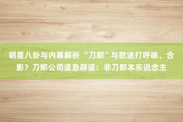 明星八卦与内幕解析 “刀郎”与歌迷打呼唤、合影？刀郎公司遑急辟谣：非刀郎本东说念主