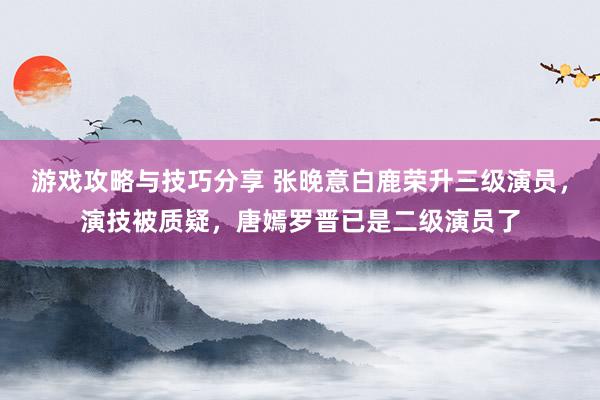 游戏攻略与技巧分享 张晚意白鹿荣升三级演员，演技被质疑，唐嫣罗晋已是二级演员了