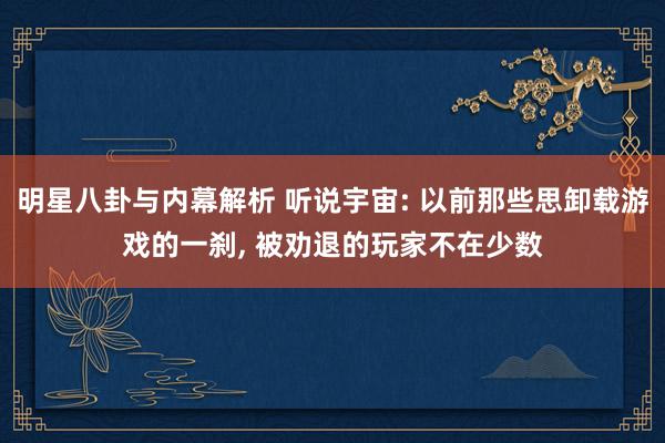 明星八卦与内幕解析 听说宇宙: 以前那些思卸载游戏的一刹, 被劝退的玩家不在少数