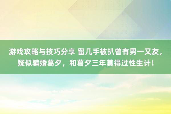 游戏攻略与技巧分享 留几手被扒曾有男一又友，疑似骗婚葛夕，和葛夕三年莫得过性生计！