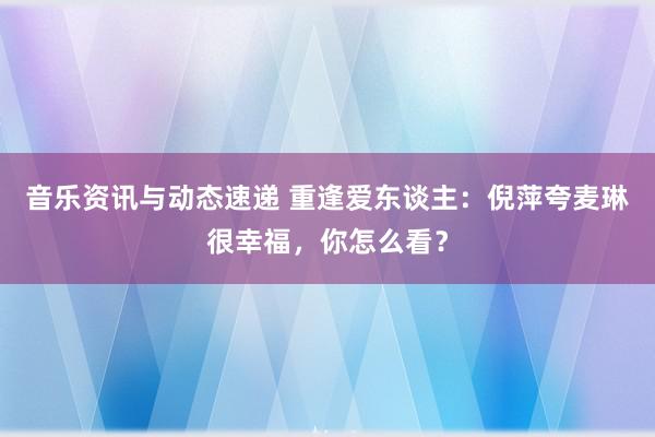 音乐资讯与动态速递 重逢爱东谈主：倪萍夸麦琳很幸福，你怎么看？