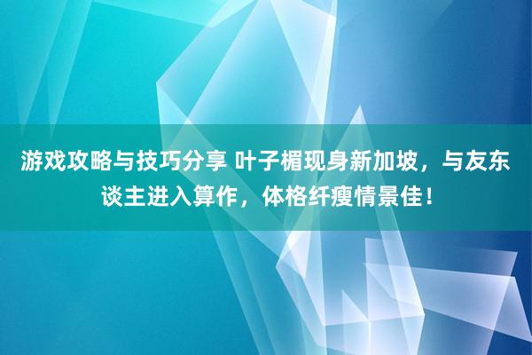 游戏攻略与技巧分享 叶子楣现身新加坡，与友东谈主进入算作，体格纤瘦情景佳！