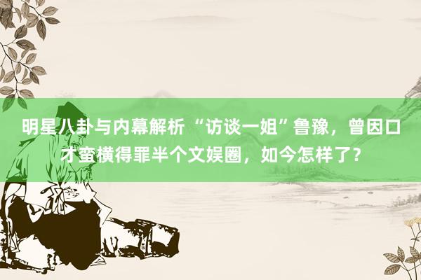 明星八卦与内幕解析 “访谈一姐”鲁豫，曾因口才蛮横得罪半个文娱圈，如今怎样了？