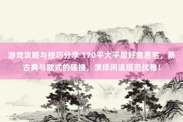 游戏攻略与技巧分享 170平大平层好意思宅，新古典与欧式的碰撞，演绎闲适规范优雅！