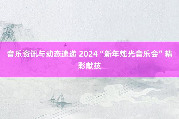 音乐资讯与动态速递 2024“新年烛光音乐会”精彩献技