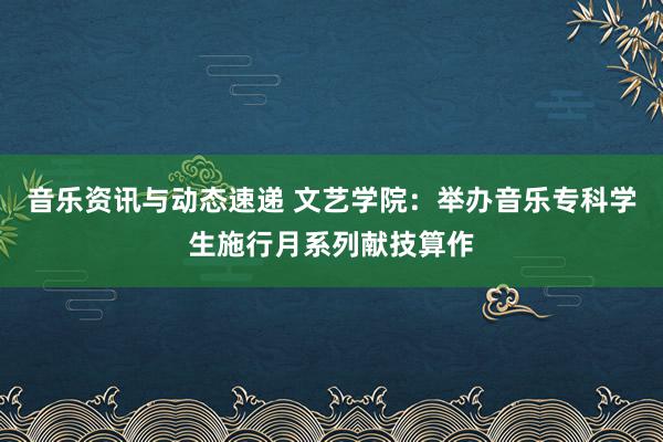 音乐资讯与动态速递 文艺学院：举办音乐专科学生施行月系列献技算作