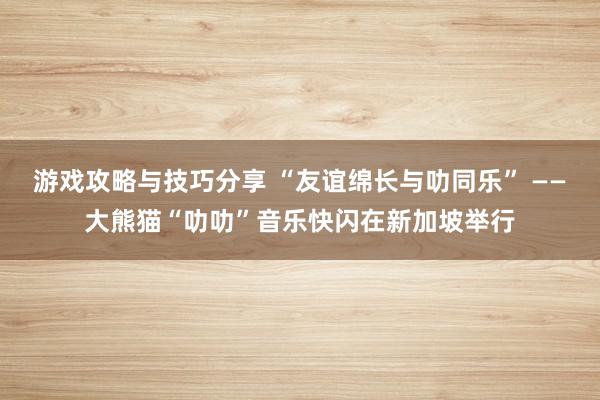 游戏攻略与技巧分享 “友谊绵长与叻同乐” ——大熊猫“叻叻”音乐快闪在新加坡举行