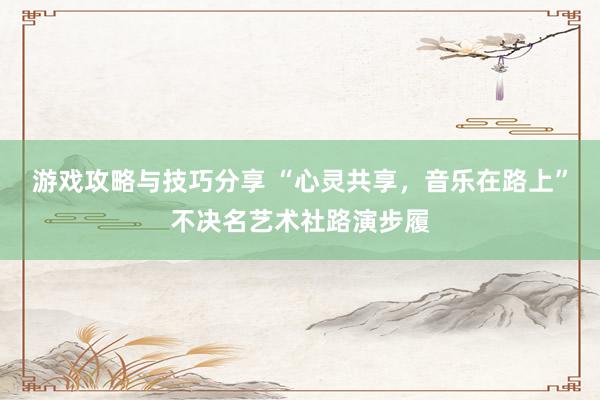 游戏攻略与技巧分享 “心灵共享，音乐在路上”不决名艺术社路演步履