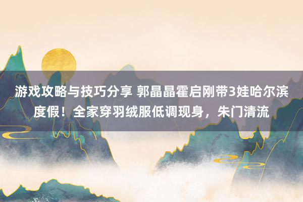 游戏攻略与技巧分享 郭晶晶霍启刚带3娃哈尔滨度假！全家穿羽绒服低调现身，朱门清流