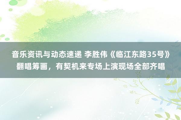 音乐资讯与动态速递 李胜伟《临江东路35号》翻唱筹画，有契机来专场上演现场全部齐唱