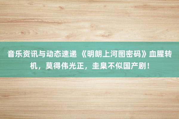 音乐资讯与动态速递 《明朗上河图密码》血腥转机，莫得伟光正，圭臬不似国产剧！