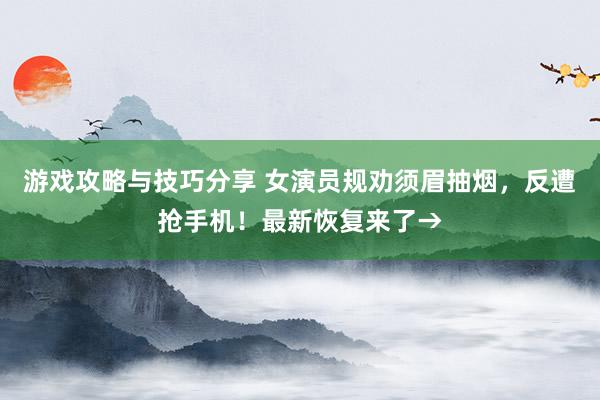 游戏攻略与技巧分享 女演员规劝须眉抽烟，反遭抢手机！最新恢复来了→