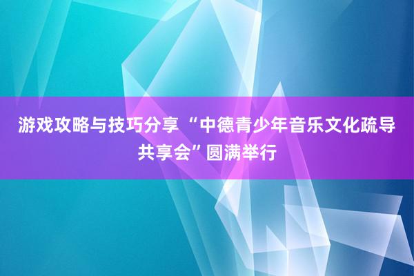 游戏攻略与技巧分享 “中德青少年音乐文化疏导共享会”圆满举行