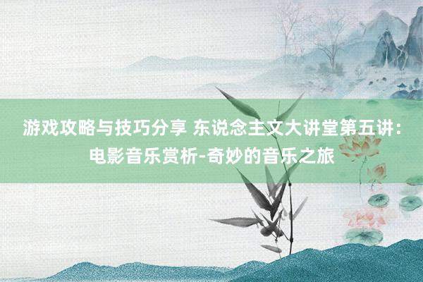 游戏攻略与技巧分享 东说念主文大讲堂第五讲：电影音乐赏析-奇妙的音乐之旅