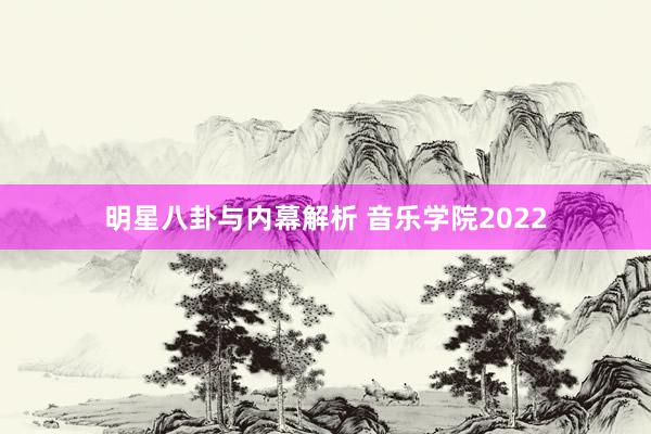 明星八卦与内幕解析 音乐学院2022