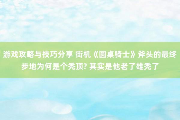 游戏攻略与技巧分享 街机《圆桌骑士》斧头的最终步地为何是个秃顶? 其实是他老了雄秃了