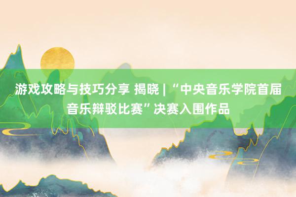 游戏攻略与技巧分享 揭晓 | “中央音乐学院首届音乐辩驳比赛”决赛入围作品