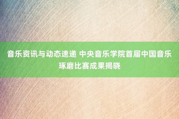 音乐资讯与动态速递 中央音乐学院首届中国音乐琢磨比赛成果揭晓