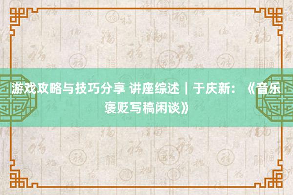 游戏攻略与技巧分享 讲座综述｜于庆新：《音乐褒贬写稿闲谈》