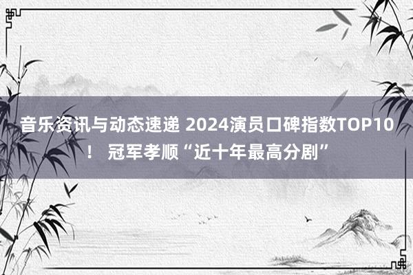 音乐资讯与动态速递 2024演员口碑指数TOP10！ 冠军孝顺“近十年最高分剧”