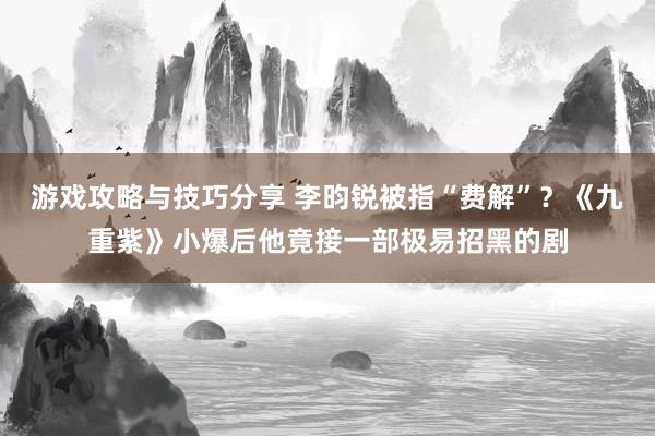 游戏攻略与技巧分享 李昀锐被指“费解”？《九重紫》小爆后他竟接一部极易招黑的剧