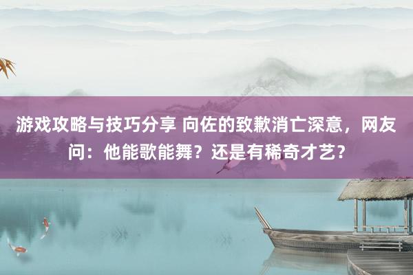 游戏攻略与技巧分享 向佐的致歉消亡深意，网友问：他能歌能舞？还是有稀奇才艺？