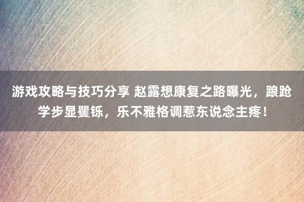 游戏攻略与技巧分享 赵露想康复之路曝光，踉跄学步显矍铄，乐不雅格调惹东说念主疼！