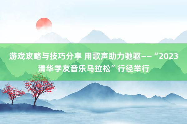 游戏攻略与技巧分享 用歌声助力驰驱——“2023清华学友音乐马拉松”行径举行