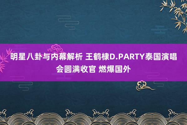 明星八卦与内幕解析 王鹤棣D.PARTY泰国演唱会圆满收官 燃爆国外